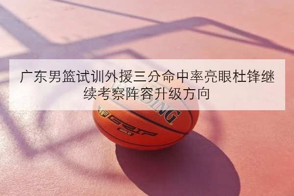 广东男篮试训外援三分命中率亮眼杜锋继续考察阵容升级方向