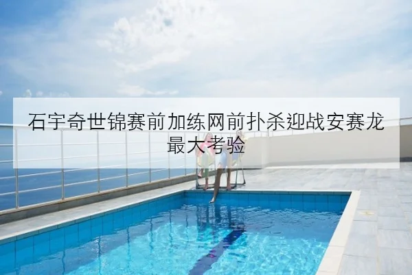 石宇奇世锦赛前加练网前扑杀迎战安赛龙最大考验