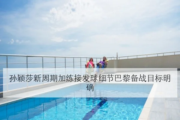 孙颖莎新周期加练接发球细节巴黎备战目标明确