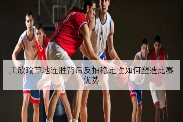 王欣瑜草地连胜背后反拍稳定性如何塑造比赛优势